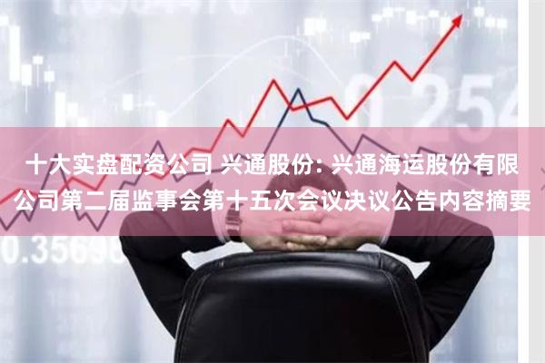 十大实盘配资公司 兴通股份: 兴通海运股份有限公司第二届监事会第十五次会议决议公告内容摘要