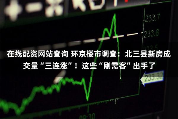 在线配资网站查询 环京楼市调查：北三县新房成交量“三连涨”！这些“刚需客”出手了