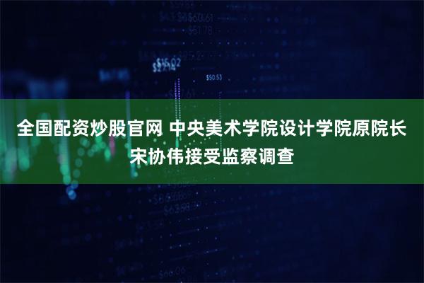 全国配资炒股官网 中央美术学院设计学院原院长宋协伟接受监察调查