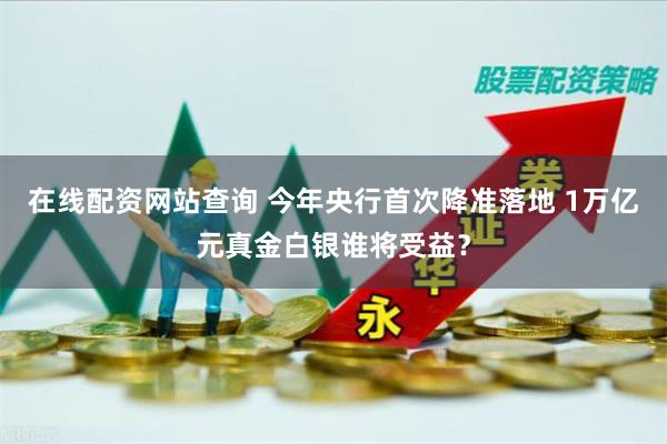 在线配资网站查询 今年央行首次降准落地 1万亿元真金白银谁将受益？