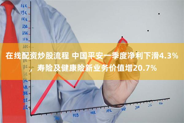 在线配资炒股流程 中国平安一季度净利下滑4.3% ，寿险及健康险新业务价值增20.7%