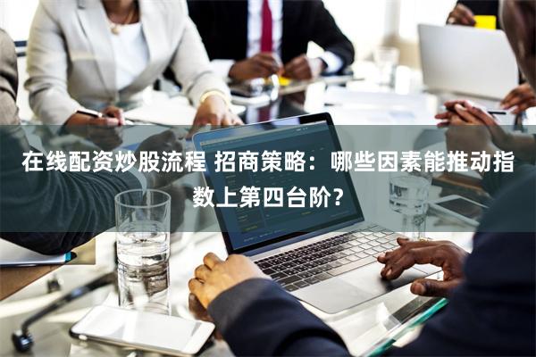 在线配资炒股流程 招商策略：哪些因素能推动指数上第四台阶