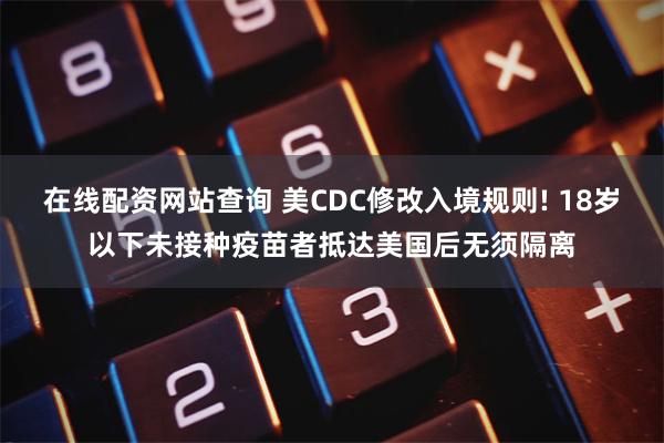 在线配资网站查询 美CDC修改入境规则! 18岁以下未接种疫苗者抵达美国后无须隔离