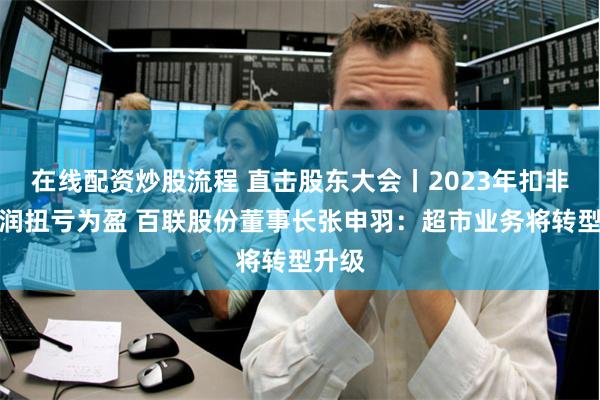 在线配资炒股流程 直击股东大会丨2023年扣非净利润扭亏为盈 百联股份董事长张申羽：超市业务将转型升级