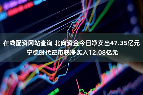 在线配资网站查询 北向资金今日净卖出47.35亿元 宁德时代逆市获净买入12.08亿元