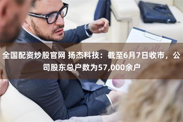 全国配资炒股官网 扬杰科技：截至6月7日收市，公司股东总户数为57,000余户