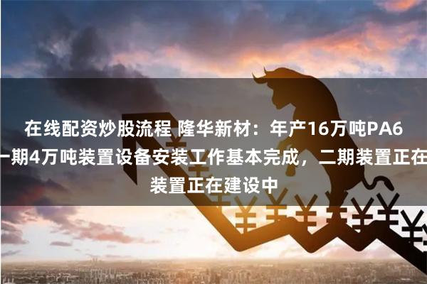 在线配资炒股流程 隆华新材：年产16万吨PA66项目一期4万吨装置设备安装工作基本完成，二期装置正在建设中