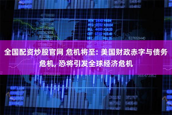 全国配资炒股官网 危机将至: 美国财政赤字与债务危机, 恐将引发全球经济危机