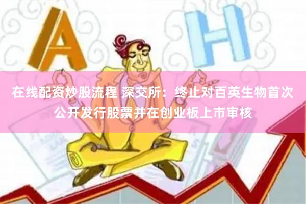 在线配资炒股流程 深交所：终止对百英生物首次公开发行股票并在创业板上市审核