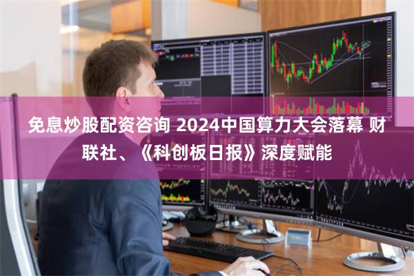 免息炒股配资咨询 2024中国算力大会落幕 财联社、《科创板日报》深度赋能