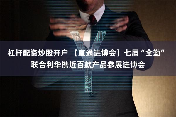 杠杆配资炒股开户 【直通进博会】七届“全勤” 联合利华携近百款产品参展进博会