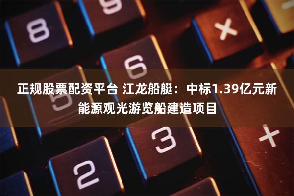 正规股票配资平台 江龙船艇：中标1.39亿元新能源观光游览船